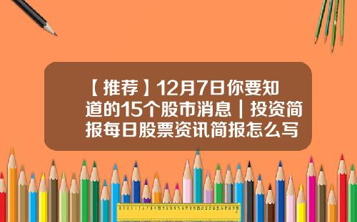 【推荐】12月7日你要知道的15个股市消息｜投资简报每日股票资讯简报怎么写