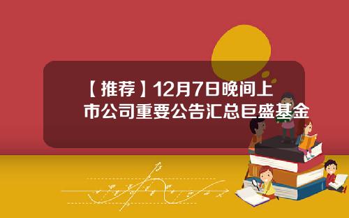 【推荐】12月7日晚间上市公司重要公告汇总巨盛基金