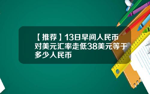 【推荐】13日早间人民币对美元汇率走低38美元等于多少人民币