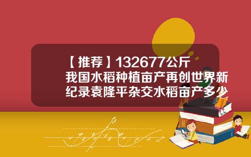 【推荐】132677公斤我国水稻种植亩产再创世界新纪录袁隆平杂交水稻亩产多少斤
