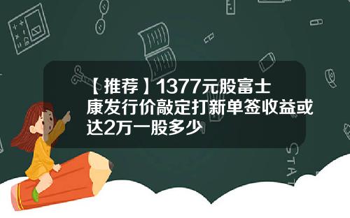 【推荐】1377元股富士康发行价敲定打新单签收益或达2万一股多少