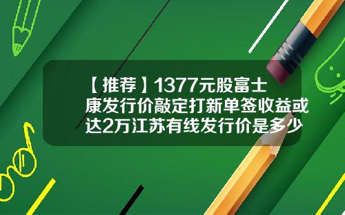 【推荐】1377元股富士康发行价敲定打新单签收益或达2万江苏有线发行价是多少