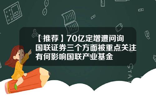 【推荐】70亿定增遭问询国联证券三个方面被重点关注有何影响国联产业基金