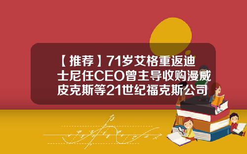 【推荐】71岁艾格重返迪士尼任CEO曾主导收购漫威皮克斯等21世纪福克斯公司ceo