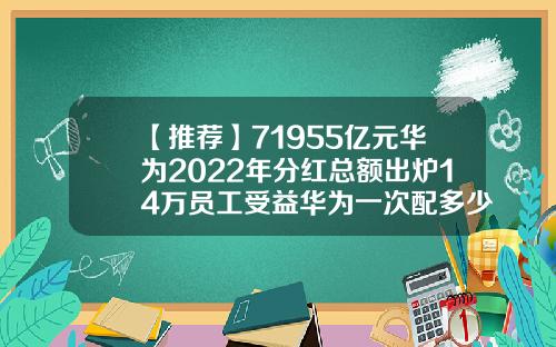 【推荐】71955亿元华为2022年分红总额出炉14万员工受益华为一次配多少股