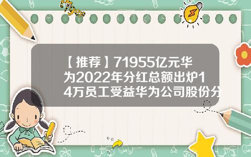 【推荐】71955亿元华为2022年分红总额出炉14万员工受益华为公司股份分配政策
