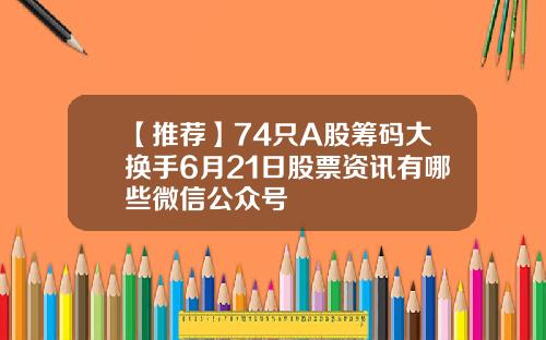 【推荐】74只A股筹码大换手6月21日股票资讯有哪些微信公众号