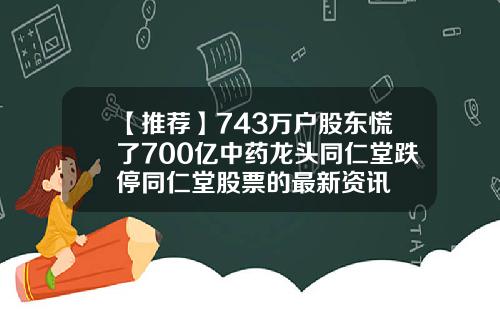 【推荐】743万户股东慌了700亿中药龙头同仁堂跌停同仁堂股票的最新资讯