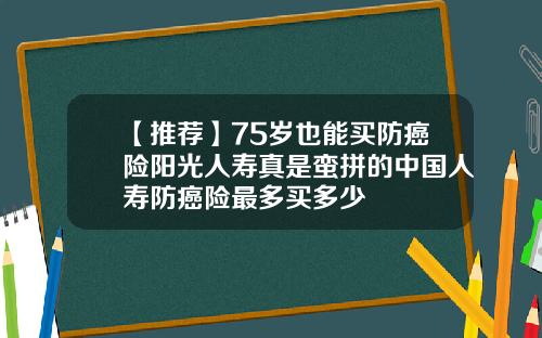 【推荐】75岁也能买防癌险阳光人寿真是蛮拼的中国人寿防癌险最多买多少