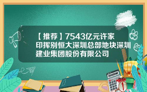 【推荐】7543亿元许家印挥别恒大深圳总部地块深圳建业集团股份有限公司