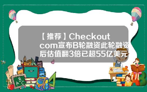 【推荐】Checkoutcom宣布B轮融资此轮融资后估值翻3倍已超55亿美元
