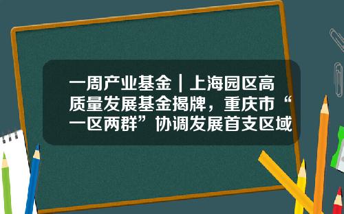 一周产业基金｜上海园区高质量发展基金揭牌，重庆市“一区两群”协调发展首支区域性产业投资基金启动运行-园区基金