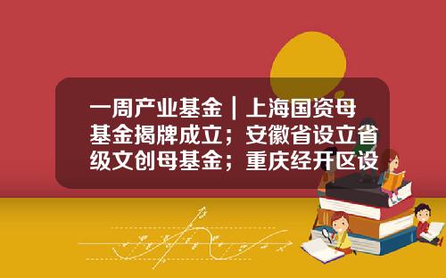 一周产业基金｜上海国资母基金揭牌成立；安徽省设立省级文创母基金；重庆经开区设立一支生态城基金-基金同庆