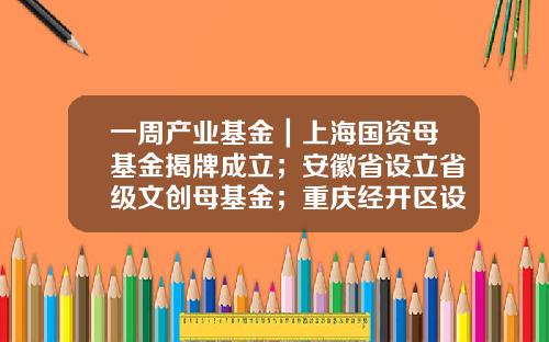 一周产业基金｜上海国资母基金揭牌成立；安徽省设立省级文创母基金；重庆经开区设立一支生态城基金-文创产业基金