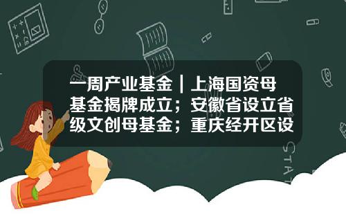 一周产业基金｜上海国资母基金揭牌成立；安徽省设立省级文创母基金；重庆经开区设立一支生态城基金-文创基金