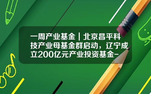 一周产业基金｜北京昌平科技产业母基金群启动，辽宁成立200亿元产业投资基金-母基金备案