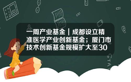 一周产业基金｜成都设立精准医学产业创新基金；厦门市技术创新基金规模扩大至300亿元-产业基金通道