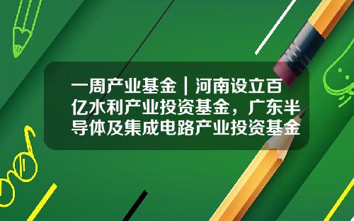 一周产业基金｜河南设立百亿水利产业投资基金，广东半导体及集成电路产业投资基金二期启动筹划-水里基金