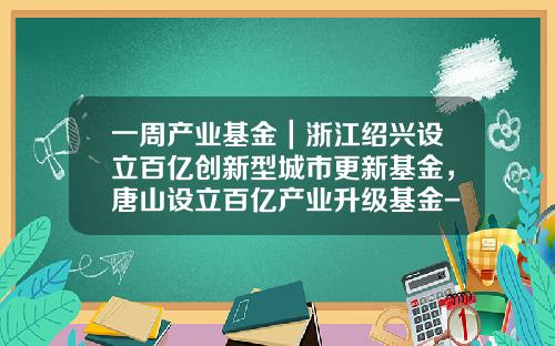 一周产业基金｜浙江绍兴设立百亿创新型城市更新基金，唐山设立百亿产业升级基金-绍兴产业基金