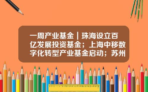 一周产业基金｜珠海设立百亿发展投资基金；上海中移数字化转型产业基金启动；苏州天使创新基金发布-上海市创新基金