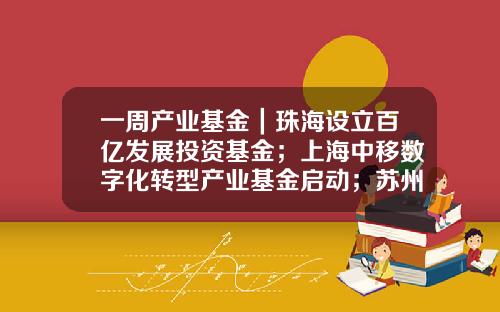 一周产业基金｜珠海设立百亿发展投资基金；上海中移数字化转型产业基金启动；苏州天使创新基金发布-创新基金网站