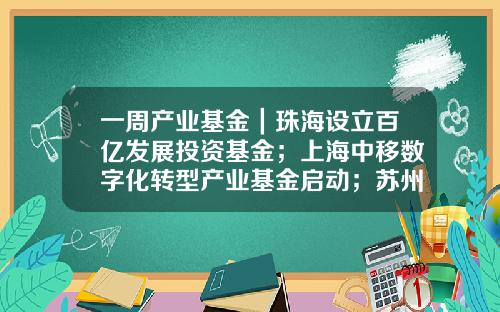 一周产业基金|珠海设立百亿发展投资基金;上海中移数字化转型产业基金启动;苏州天使创新基金发布-天使投资基金公司
