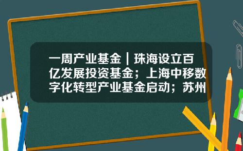 一周产业基金｜珠海设立百亿发展投资基金；上海中移数字化转型产业基金启动；苏州天使创新基金发布-研究生创新基金项目