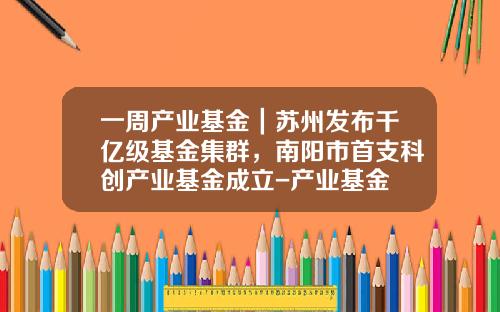 一周产业基金｜苏州发布千亿级基金集群，南阳市首支科创产业基金成立-产业基金