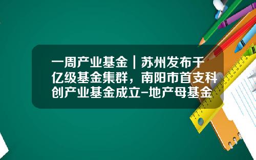 一周产业基金｜苏州发布千亿级基金集群，南阳市首支科创产业基金成立-地产母基金