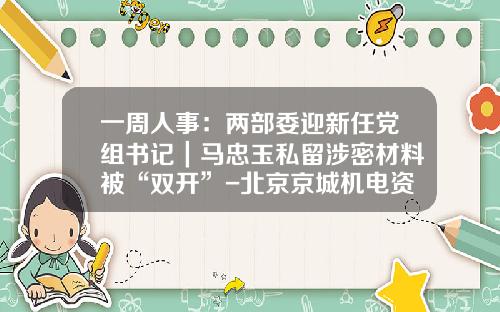 一周人事：两部委迎新任党组书记｜马忠玉私留涉密材料被“双开”-北京京城机电资产管理有限责任公司