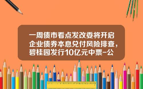 一周债市看点发改委将开启企业债券本息兑付风险排查，碧桂园发行10亿元中票-公司债首期发行