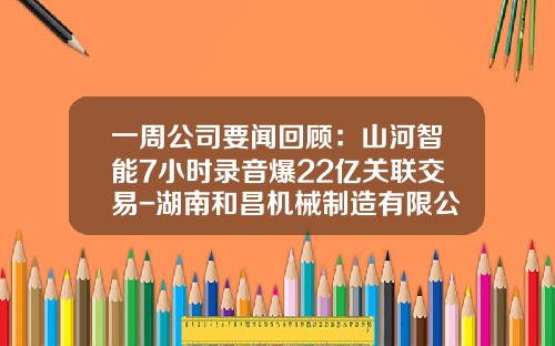一周公司要闻回顾：山河智能7小时录音爆22亿关联交易-湖南和昌机械制造有限公司