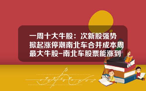 一周十大牛股：次新股强势掀起涨停潮南北车合并成本周最大牛股-南北车股票能涨到多少