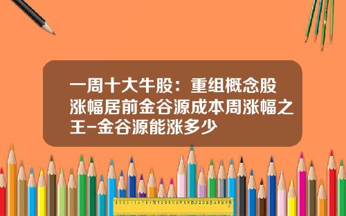 一周十大牛股：重组概念股涨幅居前金谷源成本周涨幅之王-金谷源能涨多少