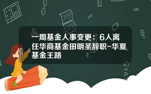 一周基金人事变更：6人离任华商基金田明圣辞职-华夏基金王路