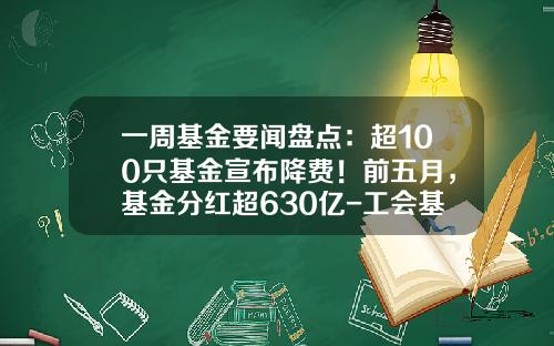 一周基金要闻盘点：超100只基金宣布降费！前五月，基金分红超630亿-工会基金