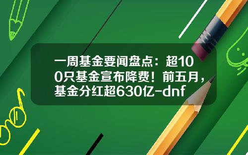 一周基金要闻盘点：超100只基金宣布降费！前五月，基金分红超630亿-dnf公会基金
