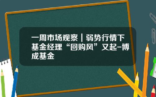 一周市场观察|弱势行情下基金经理“回购风”又起-博成基金