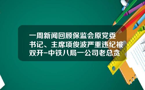 一周新闻回顾保监会原党委书记、主席项俊波严重违纪被双开-中铁八局一公司老总贪污