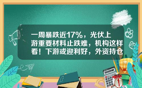 一周暴跌近17%，光伏上游重要材料止跌难，机构这样看！下游或迎利好，外资持仓4股超千万股-一周资讯股票分析
