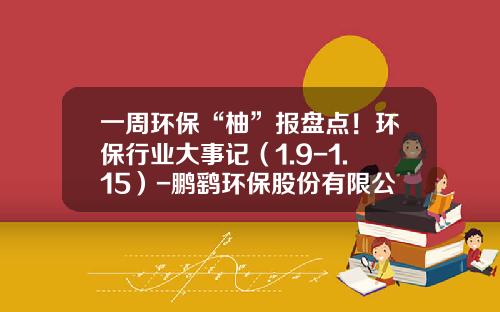 一周环保“柚”报盘点！环保行业大事记（1.9-1.15）-鹏鹞环保股份有限公司招股书