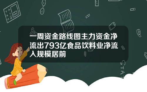 一周资金路线图主力资金净流出793亿食品饮料业净流入规模居前