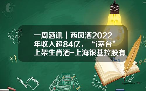 一周酒讯｜西凤酒2022年收入超84亿，“i茅台”上架生肖酒-上海银基控股有限公司