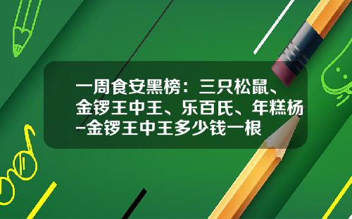 一周食安黑榜：三只松鼠、金锣王中王、乐百氏、年糕杨-金锣王中王多少钱一根
