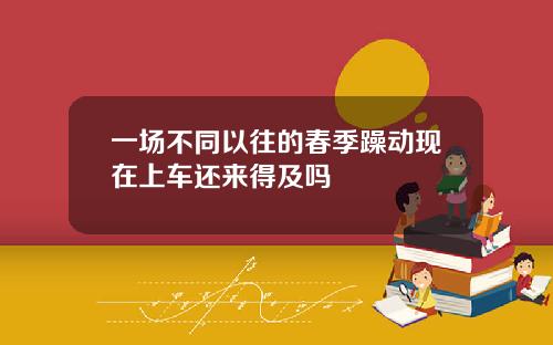 一场不同以往的春季躁动现在上车还来得及吗