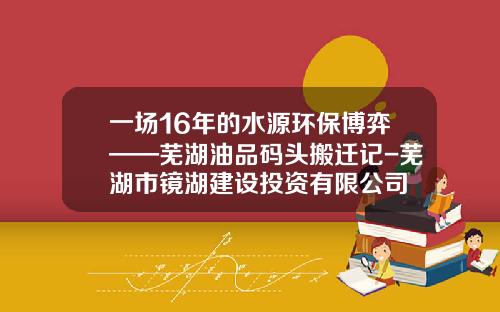 一场16年的水源环保博弈——芜湖油品码头搬迁记-芜湖市镜湖建设投资有限公司