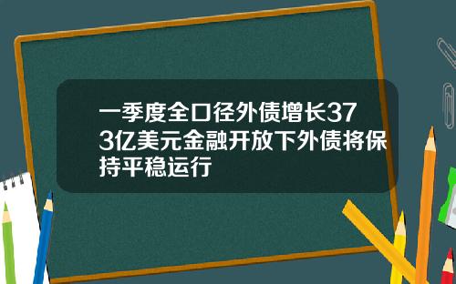 一季度全口径外债增长373亿美元金融开放下外债将保持平稳运行