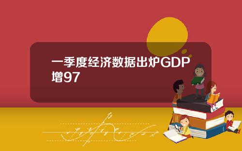 一季度经济数据出炉GDP增97