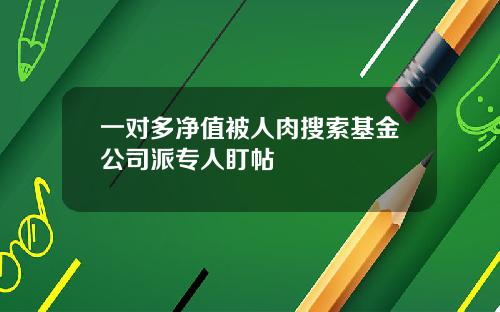 一对多净值被人肉搜索基金公司派专人盯帖