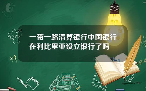 一带一路清算银行中国银行在利比里亚设立银行了吗